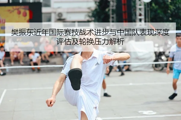 樊振东近年国际赛技战术进步与中国队表现深度评估及轮换压力解析