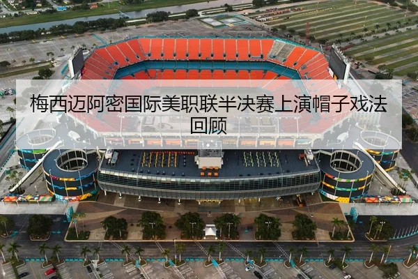 梅西迈阿密国际美职联半决赛上演帽子戏法回顾